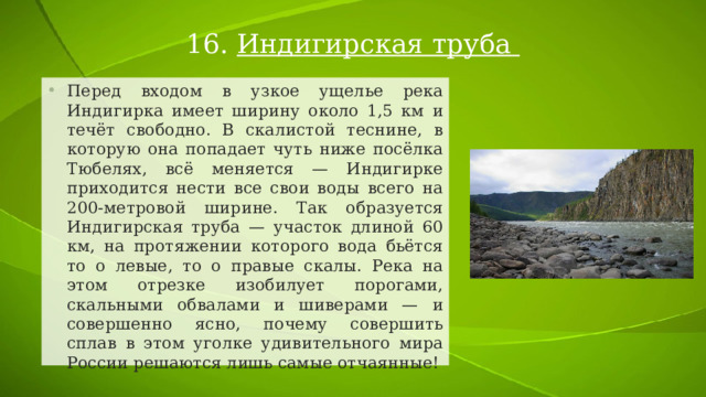 16.  Индигирская труба Перед входом в узкое ущелье река Индигирка имеет ширину около 1,5 км и течёт свободно. В скалистой теснине, в которую она попадает чуть ниже посёлка Тюбелях, всё меняется — Индигирке приходится нести все свои воды всего на 200-метровой ширине. Так образуется Индигирская труба — участок длиной 60 км, на протяжении которого вода бьётся то о левые, то о правые скалы. Река на этом отрезке изобилует порогами, скальными обвалами и шиверами — и совершенно ясно, почему совершить сплав в этом уголке удивительного мира России решаются лишь самые отчаянные! 