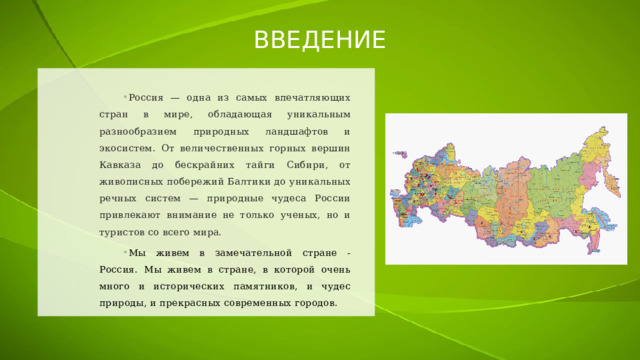 ВВЕДЕНИЕ Россия — одна из самых впечатляющих стран в мире, обладающая уникальным разнообразием природных ландшафтов и экосистем. От величественных горных вершин Кавказа до бескрайних тайги Сибири, от живописных побережий Балтики до уникальных речных систем — природные чудеса России привлекают внимание не только ученых, но и туристов со всего мира. Мы живем в замечательной стране - Россия. Мы живем в стране, в которой очень много и исторических памятников, и чудес природы, и прекрасных современных городов. 