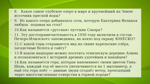8.  Какое самое глубокое озеро в мире и крупнейший на Земле источник пресной воды? 9.  Из какого озера добывалась соль, которую Екатерина Великая любила подавая на стол? 10.  Как называется «русская» пустыня Сахара? 11.  Эту достопримечательность в 1930 году включили в состав Печоро-Илычского заповедника, их взяло под охрану ЮНЕСКО? 12.  С какой горы открывается вид на синие карельские озёра, загадочные болота и тайгу? 13.  В каком нацпарке можно посетить этническую деревню Алима и познакомиться с историей древних удэгейцев и нанайцев? 14.  Как называется гора, которая напоминает своим цветом Тянь-Шань, каждый год её высота увеличивается на 1 миллиметр, а ещё эта гора поёт — дивные звуки создаёт ветер, проходящий через многочисленные отверстия в горной породе? 