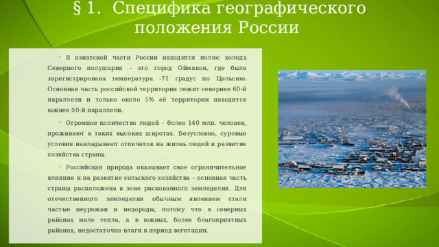 § 1. Специфика географического положения России В азиатской части России находится полюс холода Северного полушария – это город Оймякон, где была зарегистрирована температура -71 градус по Цельсию. Основная часть российской территории лежит севернее 60-й параллели и только около 5% её территории находится южнее 50-й параллели. Огромное количество людей – более 140 млн. человек, проживают в таких высоких широтах. Безусловно, суровые условия накладывают отпечаток на жизнь людей и развитие хозяйства страны. Российская природа оказывает свое ограничительное влияние и на развитие сельского хозяйства – основная часть страны расположена в зоне рискованного земледелия. Для отечественного земледелия обычным явлением стали частые неурожаи и недороды, потому что в северных районах мало тепла, а в южных, более благоприятных районах, недостаточно влаги в период вегетации. 