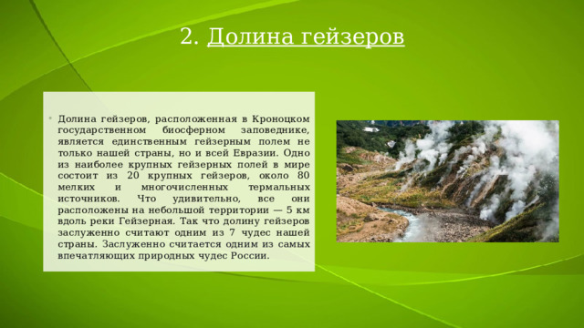 2. Долина гейзеров Долина гейзеров, расположенная в Кроноцком государственном биосферном заповеднике, является единственным гейзерным полем не только нашей страны, но и всей Евразии. Одно из наиболее крупных гейзерных полей в мире состоит из 20 крупных гейзеров, около 80 мелких и многочисленных термальных источников. Что удивительно, все они расположены на небольшой территории — 5 км вдоль реки Гейзерная. Так что долину гейзеров заслуженно считают одним из 7 чудес нашей страны. Заслуженно считается одним из самых впечатляющих природных чудес России. 