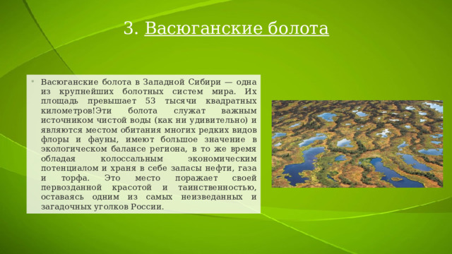 3. Васюганские болота Васюганские болота в Западной Сибири — одна из крупнейших болотных систем мира. Их площадь превышает 53 тысячи квадратных километров!Эти болота служат важным источником чистой воды (как ни удивительно) и являются местом обитания многих редких видов флоры и фауны, имеют большое значение в экологическом балансе региона, в то же время обладая колоссальным экономическим потенциалом и храня в себе запасы нефти, газа и торфа. Это место поражает своей первозданной красотой и таинственностью, оставаясь одним из самых неизведанных и загадочных уголков России. 