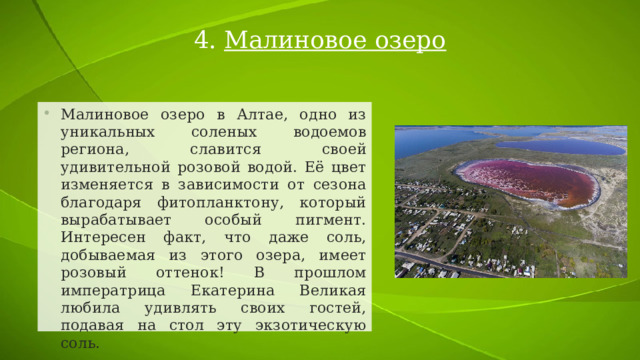 4. Малиновое озеро Малиновое озеро в Алтае, одно из уникальных соленых водоемов региона, славится своей удивительной розовой водой. Её цвет изменяется в зависимости от сезона благодаря фитопланктону, который вырабатывает особый пигмент. Интересен факт, что даже соль, добываемая из этого озера, имеет розовый оттенок! В прошлом императрица Екатерина Великая любила удивлять своих гостей, подавая на стол эту экзотическую соль. 