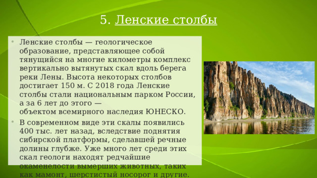 5. Ленские столбы Ленские столбы — геологическое образование, представляющее собой тянущийся на многие километры комплекс вертикально вытянутых скал вдоль берега реки Лены. Высота некоторых столбов достигает 150 м. С 2018 года Ленские столбы стали национальным парком России, а за 6 лет до этого — объектом всемирного наследия ЮНЕСКО. В современном виде эти скалы появились 400 тыс. лет назад, вследствие поднятия сибирской платформы, сделавшей речные долины глубже. Уже много лет среди этих скал геологи находят редчайшие окаменелости вымерших животных, таких как мамонт, шерстистый носорог и другие. 