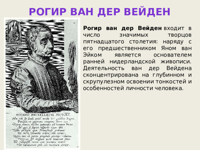 Рогир ван дер Вейден Рогир ван дер Вейден  входит в число значимых творцов пятнадцатого столетия: наряду с его предшественником Яном ван Эйком является основателем ранней нидерландской живописи. Деятельность ван дер Вейдена сконцентрирована на глубинном и скрупулезном освоении тонкостей и особенностей личности человека. 