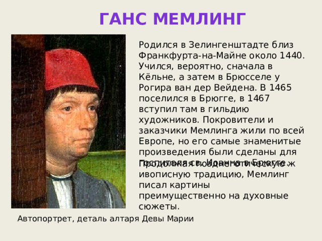 Ганс мемлинг Родился в Зелингенштадте близ Франкфурта-на-Майне около 1440. Учился, вероятно, сначала в Кёльне, а затем в Брюсселе у Рогира ван дер Вейдена. В 1465 поселился в Брюгге, в 1467 вступил там в гильдию художников. Покровители и заказчики Мемлинга жили по всей Европе, но его самые знаменитые произведения были сделаны для госпиталя св. Иоанна в Брюгге. Продолжая позднеготическую живописную традицию, Мемлинг писал картины преимущественно на духовные сюжеты. Автопортрет, деталь алтаря Девы Марии 