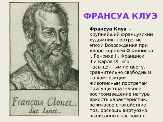 Франсуа клуэ Франсуа Клуэ   - крупнейший французский художник- портретист эпохи Возрождения при дворе королей Франциска I, Генриха II, Франциск II и Карла IX. Его насыщенным по цвету, сравнительно свободным по композиции живописным портретам присущи тщательное воспроизведение натуры, яркость характеристик, величавое спокойствие поз, роскошь виртуозно выписанных костюмов. 