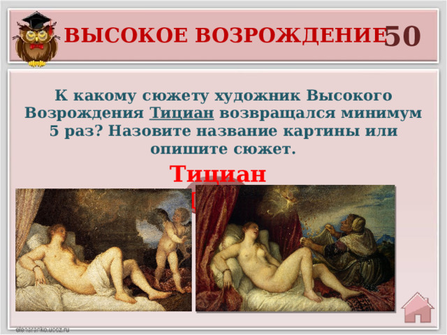 50 Высокое возрождение К какому сюжету художник Высокого Возрождения Тициан возвращался минимум 5 раз? Назовите название картины или опишите сюжет. Тициан «Даная»  
