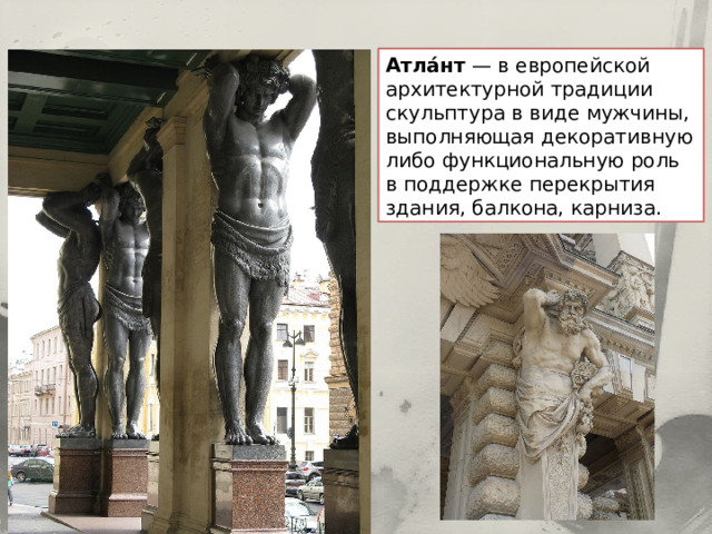 Атла́нт — в европейской архитектурной традиции скульптура в виде мужчины, выполняющая декоративную либо функциональную роль в поддержке перекрытия здания, балкона, карниза. 