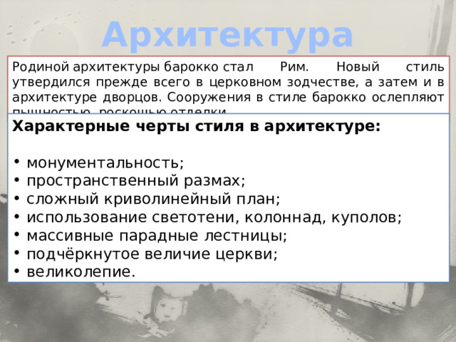 Архитектура Родиной архитектуры барокко стал Рим. Новый стиль утвердился прежде всего в церковном зодчестве, а затем и в архитектуре дворцов. Сооружения в стиле барокко ослепляют пышностью, роскошью отделки. Характерные черты стиля в архитектуре: монументальность; пространственный размах; сложный криволинейный план; использование светотени, колоннад, куполов; массивные парадные лестницы; подчёркнутое величие церкви; великолепие. 