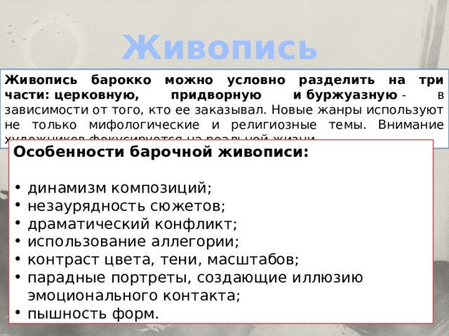 Живопись Живопись барокко можно условно разделить на три части: церковную, придворную и буржуазную  - в зависимости от того, кто ее заказывал. Новые жанры используют не только мифологические и религиозные темы. Внимание художников фокусируется на реальной жизни. Особенности барочной живописи: динамизм композиций; незаурядность сюжетов; драматический конфликт; использование аллегории; контраст цвета, тени, масштабов; парадные портреты, создающие иллюзию эмоционального контакта; пышность форм. 