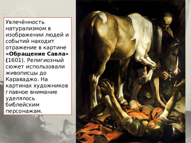 Увлечённость натурализмом в изображении людей и событий находит отражение в картине «Обращение Савла» ( 1601). Религиозный сюжет использовали живописцы до Караваджо. На картинах художников главное внимание уделялось библейским персонажам. 