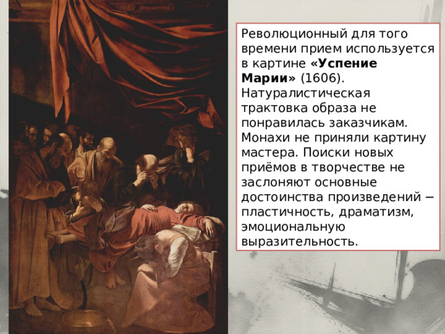Революционный для того времени прием используется в картине «Успение Марии» (1606). Натуралистическая трактовка образа не понравилась заказчикам. Монахи не приняли картину мастера. Поиски новых приёмов в творчестве не заслоняют основные достоинства произведений − пластичность, драматизм, эмоциональную выразительность. 
