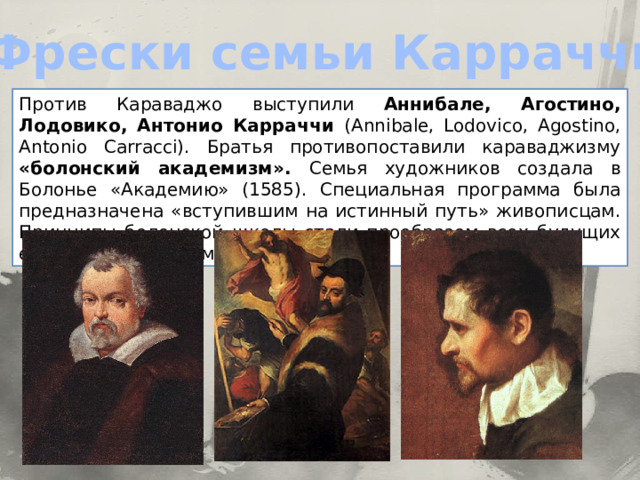 Фрески семьи Карраччи Против Караваджо выступили Аннибале, Агостино, Лодовико, Антонио Карраччи (Annibale, Lodovico, Agostino, Antonio Carracci). Братья противопоставили караваджизму «болонский академизм». Семья художников создала в Болонье «Академию» (1585). Специальная программа была предназначена «вступившим на истинный путь» живописцам. Принципы болонской школы стали прообразом всех будущих европейских академий.  