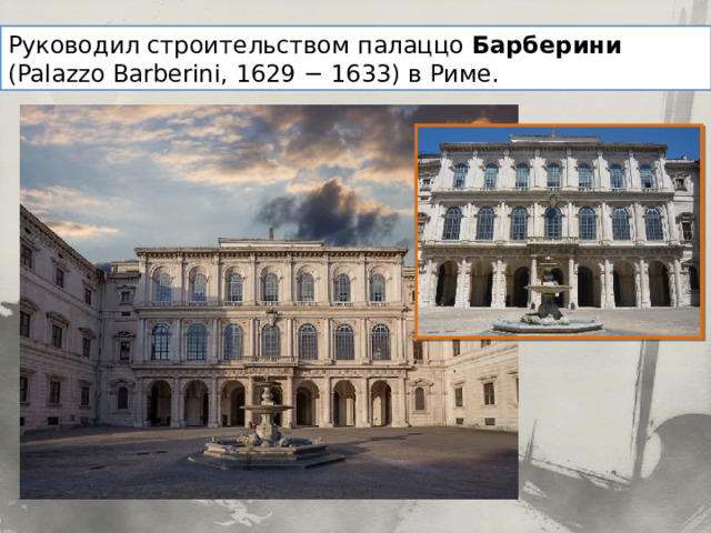Руководил строительством палаццо Барберини (Palazzo Barberini, 1629 − 1633) в Риме. 