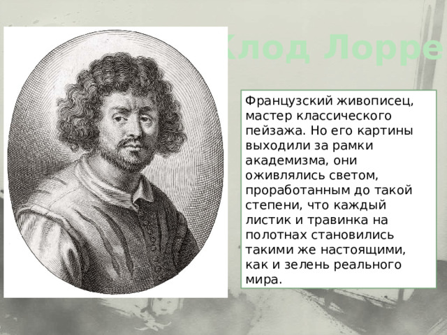 Клод Лоррен Французский живописец, мастер классического пейзажа. Но его картины выходили за рамки академизма, они оживлялись светом, проработанным до такой степени, что каждый листик и травинка на полотнах становились такими же настоящими, как и зелень реального мира. 