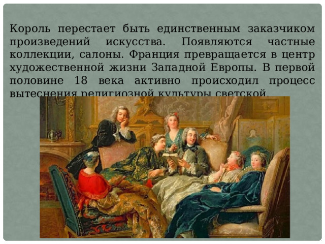 Король перестает быть единственным заказчиком произведений искусства. Появляются частные коллекции, салоны. Франция превращается в центр художественной жизни Западной Европы. В первой половине 18 века активно происходил процесс вытеснения религиозной культуры светской. 