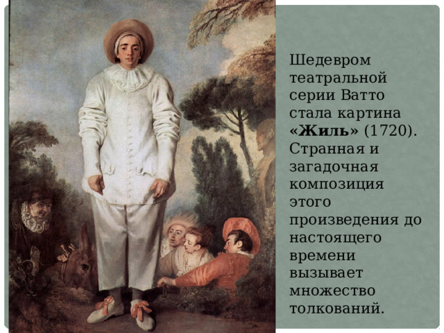 Шедевром театральной серии Ватто стала картина «Жиль» (1720). Странная и загадочная композиция этого произведения до настоящего времени вызывает множество толкований. 