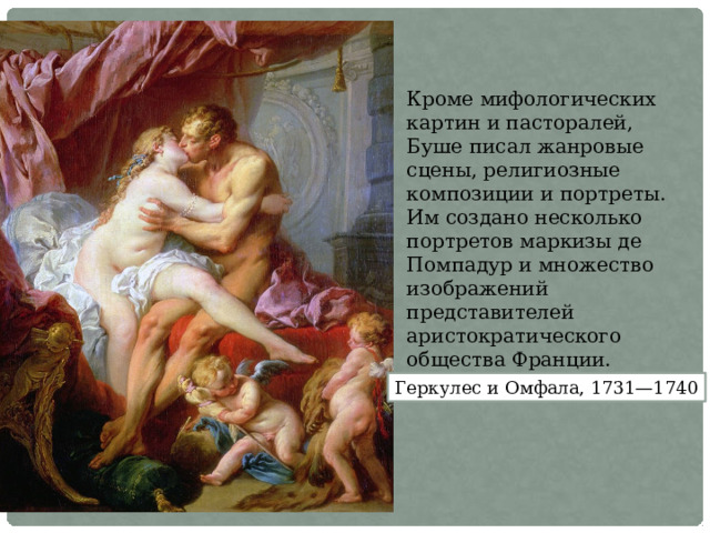 Кроме мифологических картин и пасторалей, Буше писал жанровые сцены, религиозные композиции и портреты. Им создано несколько портретов маркизы де Помпадур и множество изображений представителей аристократического общества Франции. Геркулес и Омфала, 1731—1740 