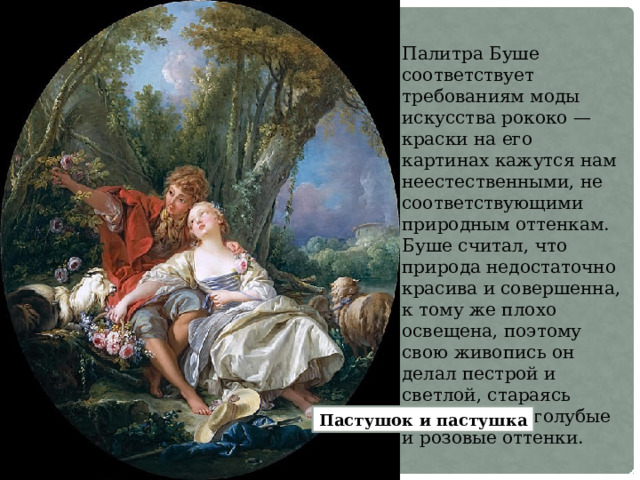 Палитра Буше соответствует требованиям моды искусства рококо — краски на его картинах кажутся нам неестественными, не соответствующими природным оттенкам. Буше считал, что природа недостаточно красива и совершенна, к тому же плохо освещена, поэтому свою живопись он делал пестрой и светлой, стараясь использовать голубые и розовые оттенки. Пастушок и пастушка 