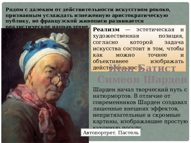 Рядом с далеким от действительности искусством рококо, призванным услаждать изнеженную аристократическую публику, во французской живописи развивается реалистическое направление. Реализм — эстетическая и художественная позиция, согласно которой задача искусства состоит в том, чтобы как можно точнее и объективнее изображать действительность.  Жан Батист Симеон Шарден Шарден начал творческий путь с натюрмортов. В отличие от современников Шарден создавал лишенные внешних эффектов, непритязательные и скромные картины, изображавшие простую кухонную посуду. Автопортрет. Пастель 