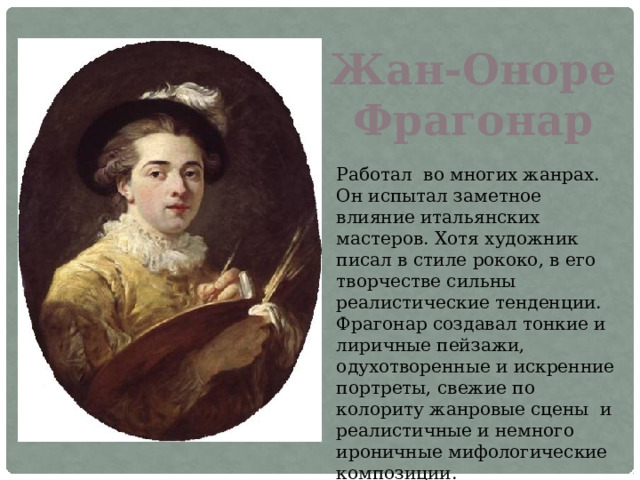 Жан-Оноре Фрагонар Работал во многих жанрах. Он испытал заметное влияние итальянских мастеров. Хотя художник писал в стиле рококо, в его творчестве сильны реалистические тенденции. Фрагонар создавал тонкие и лиричные пейзажи, одухотворенные и искренние портреты, свежие по колориту жанровые сцены и реалистичные и немного ироничные мифологические композиции. 