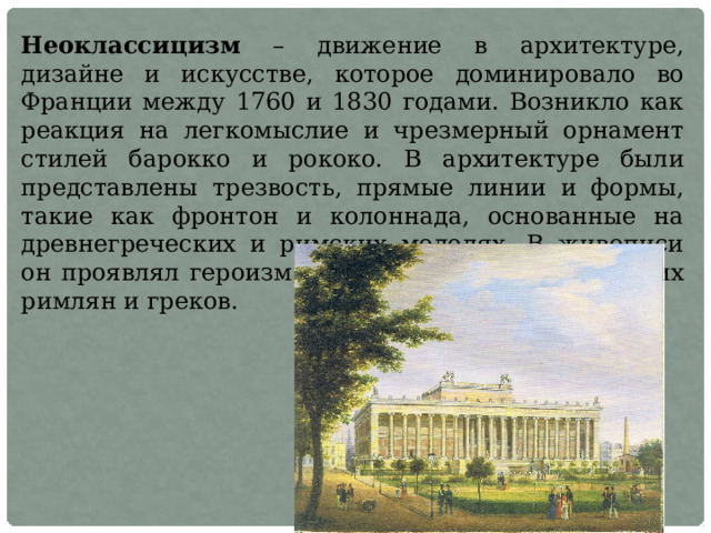 Неоклассицизм – движение в архитектуре, дизайне и искусстве, которое доминировало во Франции между 1760 и 1830 годами. Возникло как реакция на легкомыслие и чрезмерный орнамент стилей барокко и рококо. В архитектуре были представлены трезвость, прямые линии и формы, такие как фронтон и колоннада, основанные на древнегреческих и римских моделях. В живописи он проявлял героизм и жертву во времена древних римлян и греков. 