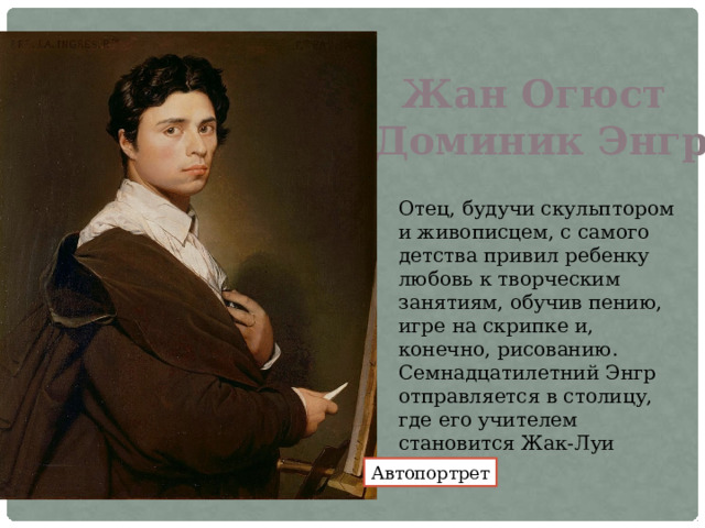 Жан Огюст Доминик Энгр Отец, будучи скульптором и живописцем, с самого детства привил ребенку любовь к творческим занятиям, обучив пению, игре на скрипке и, конечно, рисованию. Семнадцатилетний Энгр отправляется в столицу, где его учителем становится Жак-Луи Давид. Автопортрет 
