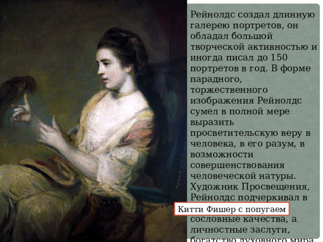 Рейнолдс создал длинную галерею портретов, он обладал большой творческой активностью и иногда писал до 150 портретов в год. В форме парадного, торжественного изображения Рейнолдс сумел в полной мере выразить просветительскую веру в человека, в его разум, в возможности совершенствования человеческой натуры. Художник Просвещения, Рейнолдс подчеркивал в персонаже не его сословные качества, а личностные заслуги, богатство духовного мира. Китти Фишер с попугаем 