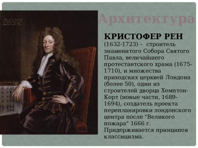 Архитектура КРИСТОФЕР РЕН (1632-1723) – строитель знаменитого Собора Святого Павла, величайшего протестантского храма (1675-1710), и множества приходских церквей Лондона (более 50), один из строителей дворца Хемптон-Корт (новые части, 1689-1694), создатель проекта перепланировки лондонского центра после 