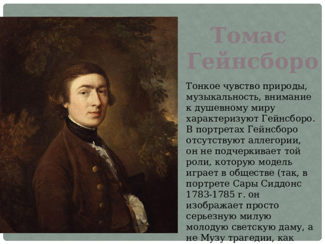 Томас Гейнсборо Тонкое чувство природы, музыкальность, внимание к душевному миру характеризуют Гейнсборо. В портретах Гейнсборо отсутствуют аллегории, он не подчеркивает той роли, которую модель играет в обществе (так, в портрете Сары Сиддонс 1783-1785 г. он изображает просто серьезную милую молодую светскую даму, а не Музу трагедии, как Рейнолдс). 