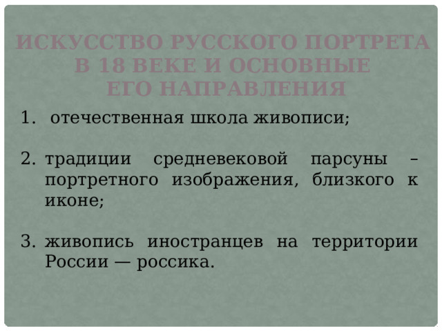 ИСКУССТВО РУССКОГО ПОРТРЕТА В 18 ВЕКЕ И ОСНОВНЫЕ ЕГО НАПРАВЛЕНИЯ  отечественная школа живописи; традиции средневековой парсуны – портретного изображения, близкого к иконе; живопись иностранцев на территории России — россика. 