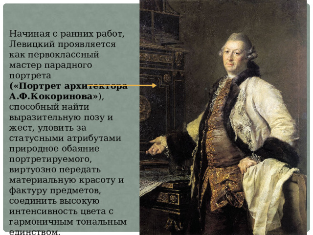Начиная с ранних работ, Левицкий проявляется как первоклассный мастер парадного портрета («Портрет архитектора А.Ф.Кокоринова» ), способный найти выразительную позу и жест, уловить за статусными атрибутами природное обаяние портретируемого, виртуозно передать материальную красоту и фактуру предметов, соединить высокую интенсивность цвета с гармоничным тональным единством. 