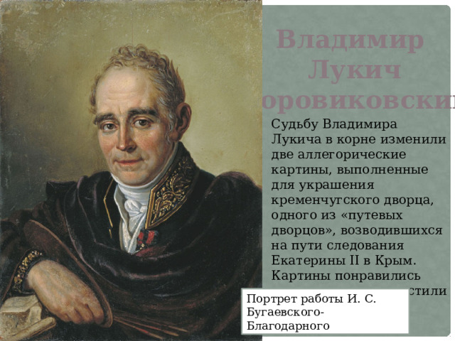 Владимир Лукич Боровиковский Судьбу Владимира Лукича в корне изменили две аллегорические картины, выполненные для украшения кременчугского дворца, одного из «путевых дворцов», возводившихся на пути следования Екатерины II в Крым. Картины понравились императрице и польстили ее самолюбию. Портрет работы И. С. Бугаевского-Благодарного 