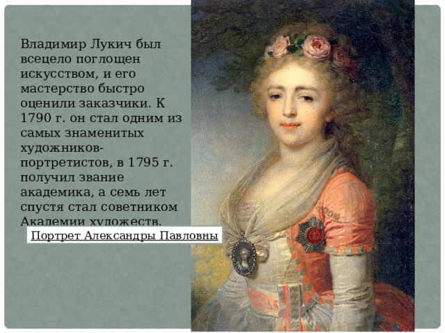 Владимир Лукич был всецело поглощен искусством, и его мастерство быстро оценили заказчики. К 1790 г. он стал одним из самых знаменитых художников-портретистов, в 1795 г. получил звание академика, а семь лет спустя стал советником Академии художеств. Портрет Александры Павловны 
