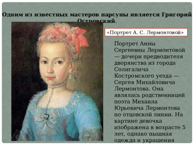 Одним из известных мастеров парсуны является Григорий Островский . «Портрет А. С. Лермонтовой» Портрет Анны Сергеевны Лермонтовой — дочери предводителя дворянства из города Солигалича Костромского уезда — Сергея Михайловича Лермонтова. Она являлась родственницей поэта Михаила Юрьевича Лермонтова по отцовской линии. На картине девочка изображена в возрасте 5 лет, однако пышная одежда и украшения превращают юную девочку в маленькую даму  