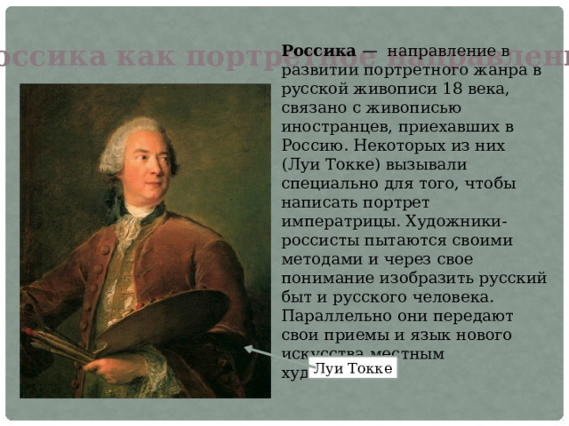 Россика как портретное направление Россика  — направление в развитии портретного жанра в русской живописи 18 века, связано с живописью иностранцев, приехавших в Россию. Некоторых из них (Луи Токке) вызывали специально для того, чтобы написать портрет императрицы. Художники-россисты пытаются своими методами и через свое понимание изобразить русский быт и русского человека. Параллельно они передают свои приемы и язык нового искусства местным художникам. Луи Токке 