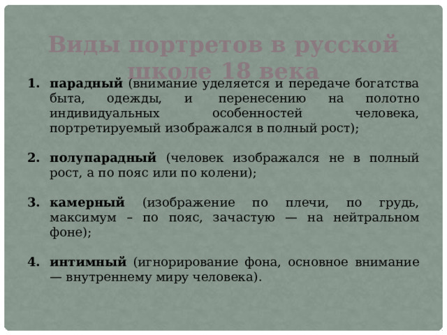 Виды портретов в русской школе 18 века парадный (внимание уделяется и передаче богатства быта, одежды, и   перенесению на полотно индивидуальных особенностей человека, портретируемый изображался в полный рост); полупарадный (человек изображался не в полный рост, а по пояс или по колени); камерный (изображение по плечи, по грудь, максимум – по пояс, зачастую — на нейтральном фоне); интимный (игнорирование фона, основное внимание — внутреннему миру человека). 