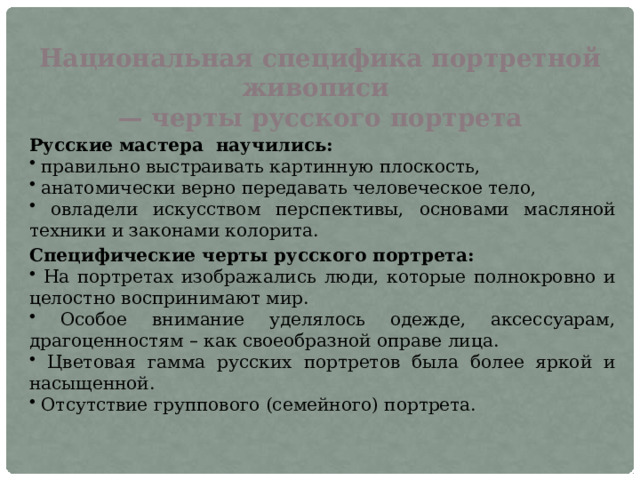 Национальная специфика портретной живописи — черты русского портрета Русские мастера   научились:  правильно выстраивать картинную плоскость,  анатомически верно передавать человеческое тело,  овладели искусством перспективы, основами масляной техники и законами колорита. Специфические черты русского портрета:  На портретах изображались люди, которые полнокровно и целостно воспринимают мир.  Особое внимание уделялось одежде, аксессуарам, драгоценностям – как своеобразной оправе лица.  Цветовая гамма русских портретов была более яркой и насыщенной.  Отсутствие группового (семейного) портрета. 