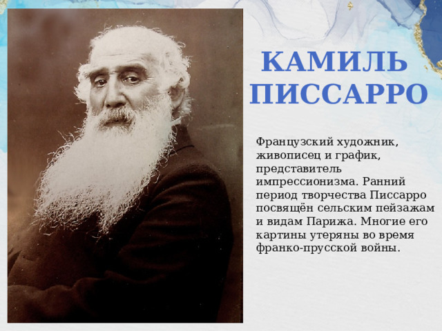 Камиль Писсарро Французский художник, живописец и график, представитель импрессионизма. Ранний период творчества Писсарро посвящён сельским пейзажам и видам Парижа. Многие его картины утеряны во время франко-прусской войны. 