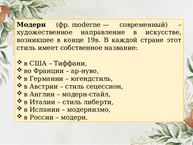 Модерн (фр. moderne — современный) – художественное направление в искусстве, возникшее в конце 19в. В каждой стране этот стиль имеет собственное название: в США – Тиффани, во Франции – ар-нуво, в Германии – югендстиль, в Австрии – стиль сецессион, в Англии – модерн-стайл, в Италии – стиль либерти, в Испании – модернизмо, в России – модерн. 