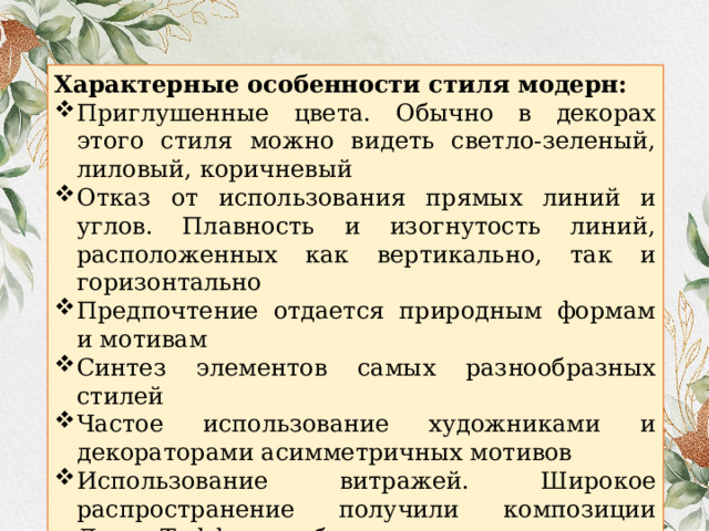 Характерные особенности стиля модерн: Приглушенные цвета. Обычно в декорах этого стиля можно видеть светло-зеленый, лиловый, коричневый Отказ от использования прямых линий и углов. Плавность и изогнутость линий, расположенных как вертикально, так и горизонтально Предпочтение отдается природным формам и мотивам Синтез элементов самых разнообразных стилей Частое использование художниками и декораторами асимметричных мотивов Использование витражей. Широкое распространение получили композиции Луиса Тиффани либо их имитация 