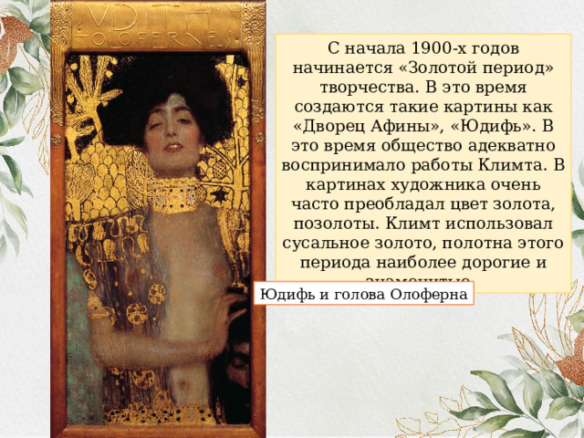 С начала 1900-х годов начинается «Золотой период» творчества. В это время создаются такие картины как «Дворец Афины», «Юдифь». В это время общество адекватно воспринимало работы Климта. В картинах художника очень часто преобладал цвет золота, позолоты. Климт использовал сусальное золото, полотна этого периода наиболее дорогие и знаменитые. Юдифь и голова Олоферна 