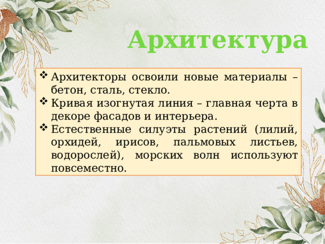 Архитектура Архитекторы освоили новые материалы – бетон, сталь, стекло. Кривая изогнутая линия – главная черта в декоре фасадов и интерьера. Естественные силуэты растений (лилий, орхидей, ирисов, пальмовых листьев, водорослей), морских волн используют повсеместно. 