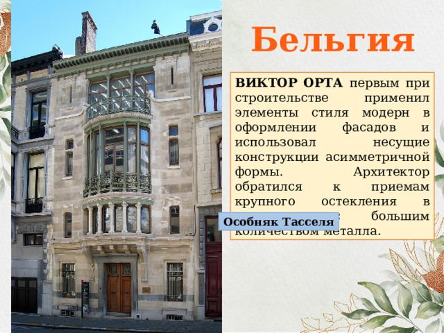 Бельгия ВИКТОР ОРТА первым при строительстве применил элементы стиля модерн в оформлении фасадов и использовал несущие конструкции асимметричной формы. Архитектор обратился к приемам крупного остекления в сочетании с большим количеством металла. Особняк Тасселя 