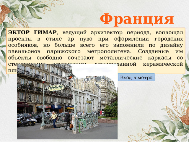 Франция ЭКТОР ГИМАР , ведущий архитектор периода, воплощал проекты в стиле ар нуво при оформлении городских особняков, но больше всего его запомнили по дизайну павильонов парижского метрополитена. Созданные им объекты свободно сочетают металлические каркасы со стеклянными элементами, глазурованной керамической плиткой, кирпичом и песчаником. Вход в метро 