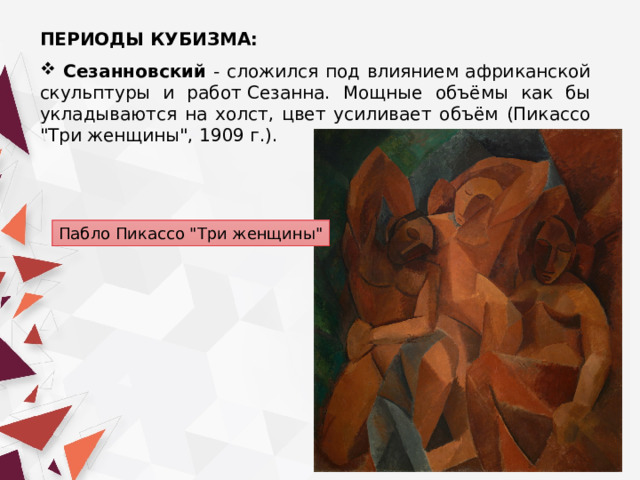 ПЕРИОДЫ КУБИЗМА:   Сезанновский - сложился под влиянием африканской скульптуры и работ Сезанна. Мощные объёмы как бы укладываются на холст, цвет усиливает объём (Пикассо 