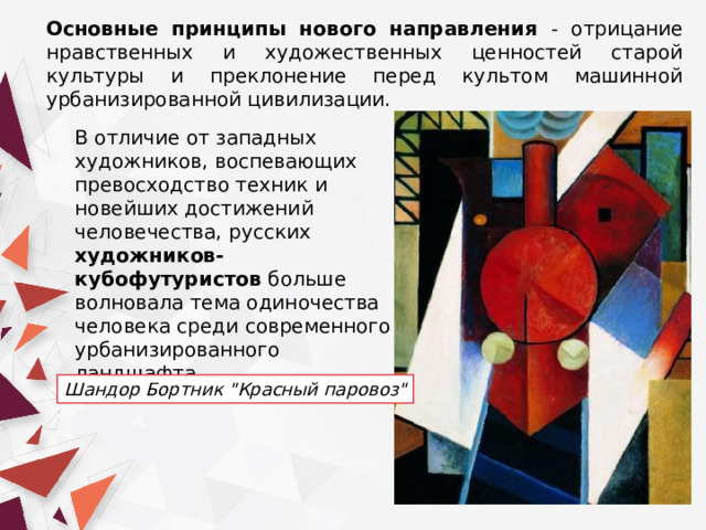 Основные принципы нового направления - отрицание нравственных и художественных ценностей старой культуры и преклонение перед культом машинной урбанизированной цивилизации. В отличие от западных художников, воспевающих превосходство техник и новейших достижений человечества, русских художников-кубофутуристов больше волновала тема одиночества человека среди современного урбанизированного ландшафта. Шандор Бортник 