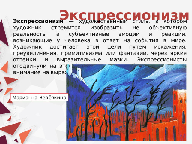 Экспрессионизм Экспрессионизм — художественный стиль, в котором художник стремится изобразить не объективную реальность, а субъективные эмоции и реакции, возникающие у человека в ответ на события в мире. Художник достигает этой цели путем искажения, преувеличения, примитивизма или фантазии, через яркие оттенки и выразительные мазки. Экспрессионисты отодвинули на второй план реальные объекты, остановив внимание на выражении чувств. Марианна Верёвкина 