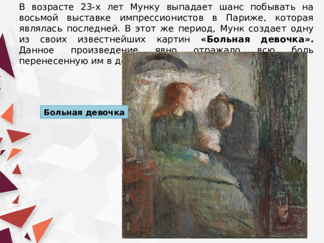 В возрасте 23-х лет Мунку выпадает шанс побывать на восьмой выставке импрессионистов в Париже, которая являлась последней. В этот же период, Мунк создает одну из своих известнейших картин «Больная девочка». Данное произведение явно отражало всю боль перенесенную им в детском возрасте. Больная девочка 